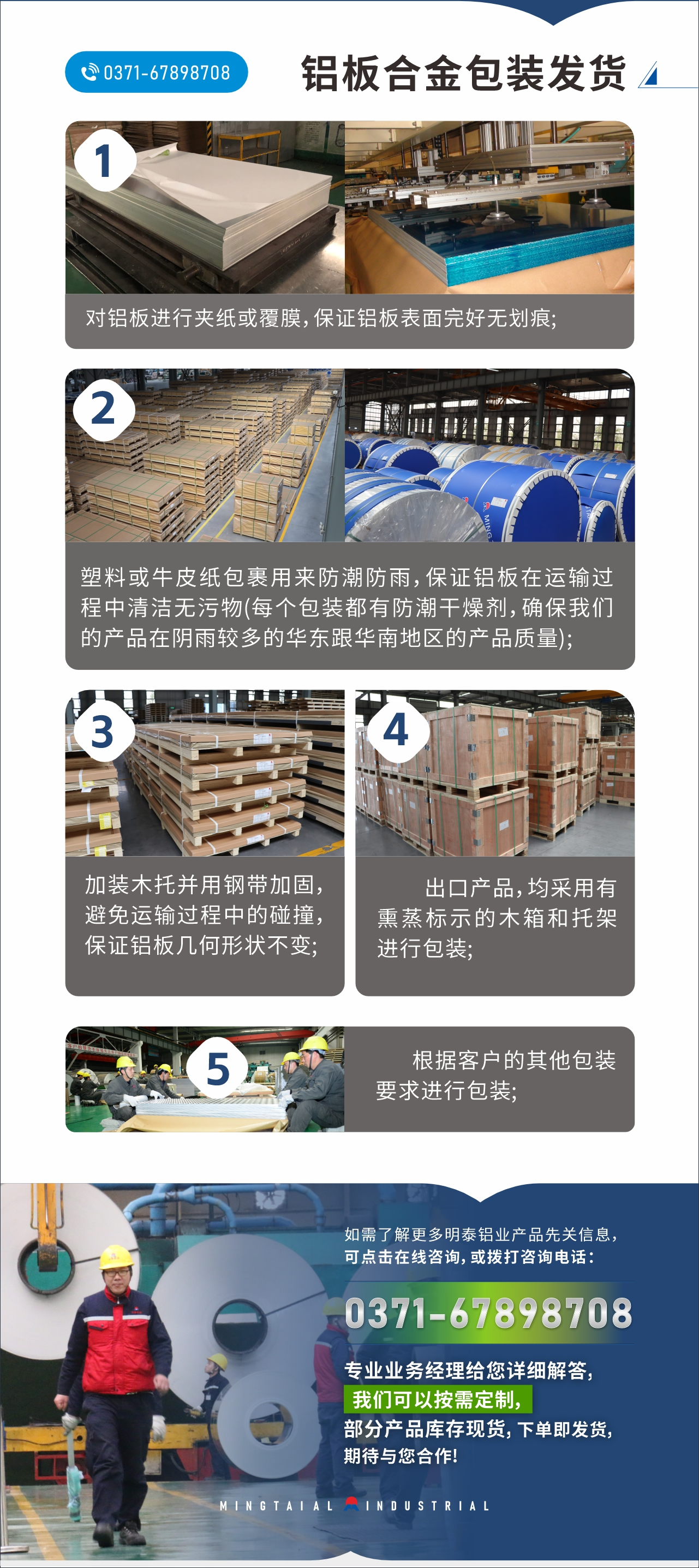 　　鋁板合金包裝發(fā)貨
　　1、對鋁板進(jìn)行夾紙或覆膜，保證鋁板表面完好無劃痕;

　　2、塑料或牛皮紙包裹用來防潮防雨，保證鋁板在運(yùn)輸過程中清潔無污物(每個包裝都有防潮干燥劑，確保我們的產(chǎn)品在陰雨較多的華東跟華南地區(qū)的產(chǎn)品質(zhì)量);

　　3、加裝木托并用鋼帶加固，避免運(yùn)輸過程中的碰撞，保證鋁板幾何形狀不變;

　　4、出口產(chǎn)品，均采用有熏蒸標(biāo)示的木箱和托架進(jìn)行包裝;

　　5、根據(jù)客戶的其他包裝要求進(jìn)行包裝;

　　如需了解更多明泰鋁業(yè)產(chǎn)品先關(guān)信息，可點(diǎn)擊在線咨詢，或撥打咨詢電話：0371-67898708，專業(yè)業(yè)務(wù)經(jīng)理給您詳細(xì)解答，我們可以按需定制，部分產(chǎn)品庫存現(xiàn)貨，下單即發(fā)貨，期待與您合作!