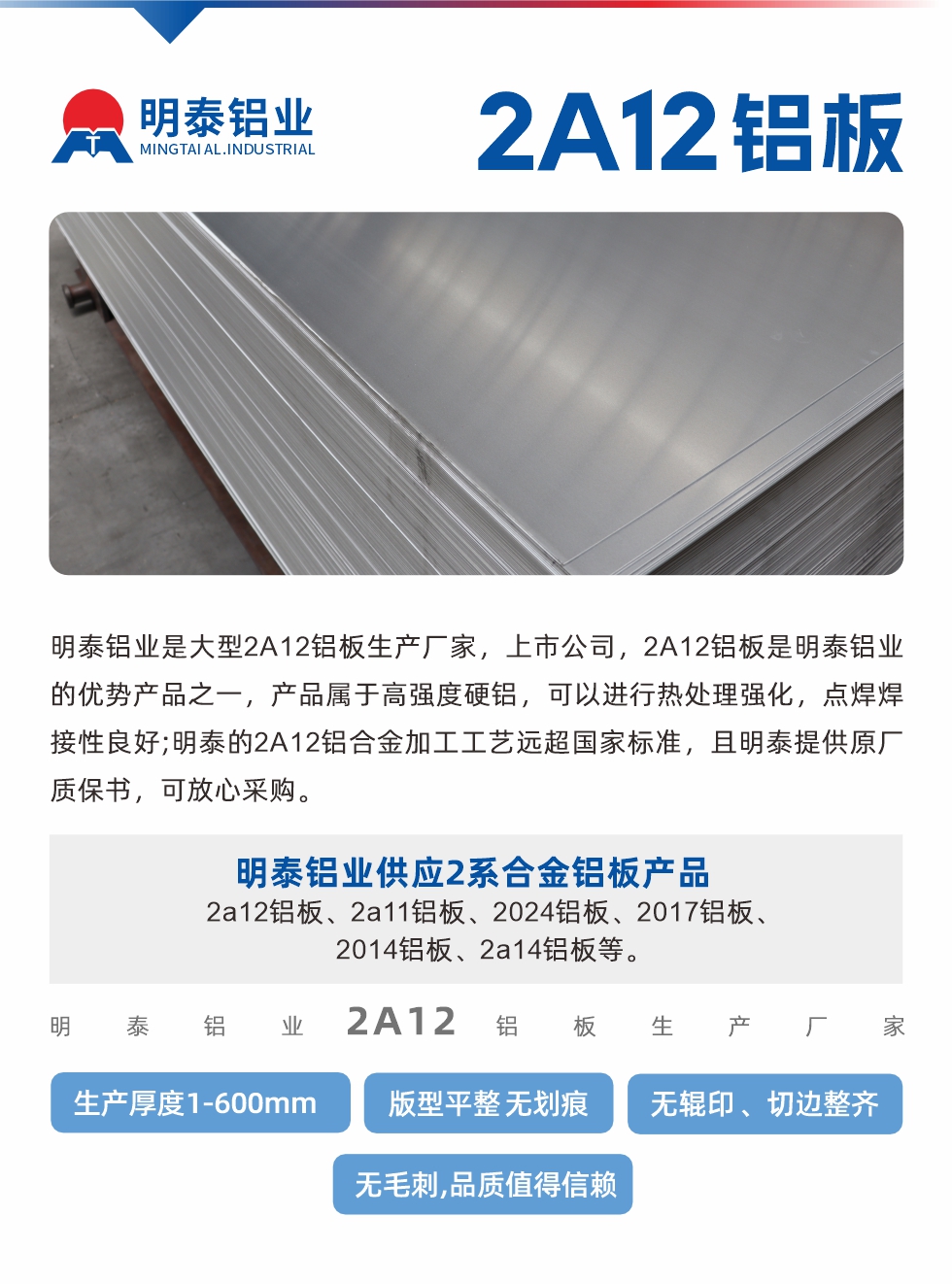 明泰鋁業(yè)是大型2A12鋁板生產(chǎn)廠家，上市公司，2A12鋁板是明泰鋁業(yè)的優(yōu)勢產(chǎn)品之一，產(chǎn)品屬于高強(qiáng)度硬鋁，可以進(jìn)行熱處理強(qiáng)化，點焊焊接性良好;明泰的2A12鋁合金加工工藝遠(yuǎn)超國家標(biāo)準(zhǔn)，且明泰提供原廠質(zhì)保書，可放心采購。明泰鋁業(yè)供應(yīng)2系合金鋁板產(chǎn)品：2a12鋁板、2a11鋁板、2024鋁板、2017鋁板、2014鋁板、2a14鋁板等。明泰鋁業(yè)生產(chǎn)2a12鋁板厚度1.0-600mm，版型平整,無劃痕 、無輥印 、切邊整齊 、無毛刺,品質(zhì)值得信賴。
