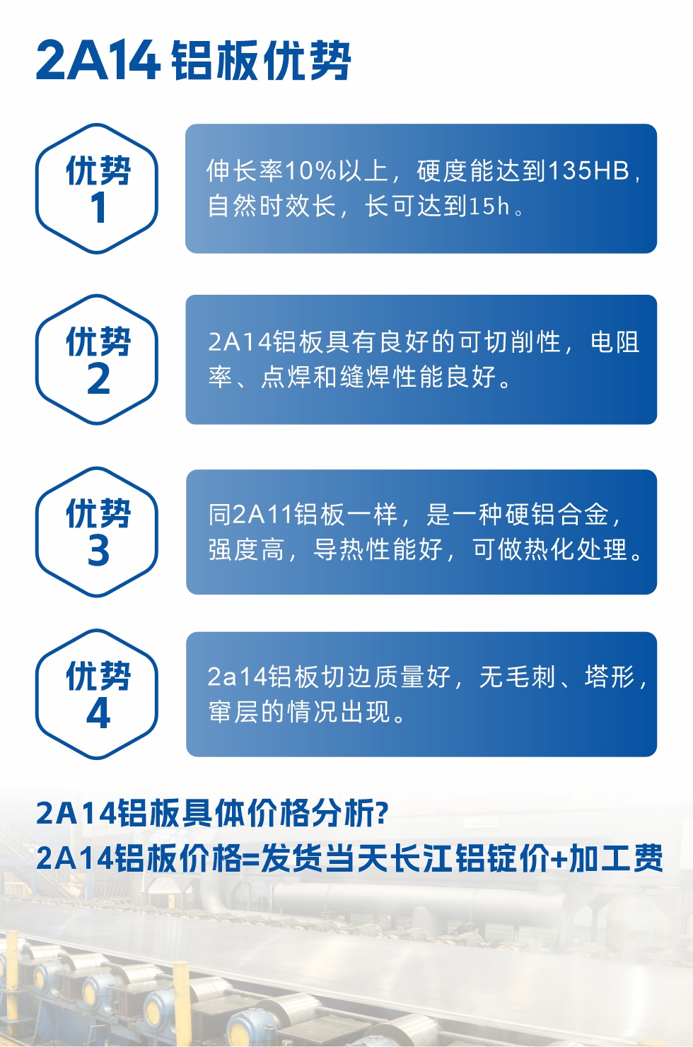2A14鋁板性能優(yōu)勢介紹：
　　1、伸長率10%以上，硬度能達(dá)到135HB，自然時效長，長可達(dá)到15h。
　　2、2a14鋁板具有良好的可切削性，電阻率、點焊和縫焊性能良好。
　　3、同2A11鋁板一樣，是一種硬鋁合金，強度高，導(dǎo)熱性能好，可做熱化處理。
　　4、2a14鋁板切邊質(zhì)量好，無毛刺、塔形，竄層的情況出現(xiàn)。
　　2a14鋁板具體價格分析：
　　2a14鋁板價格=發(fā)貨當(dāng)天長江鋁錠價+加工費