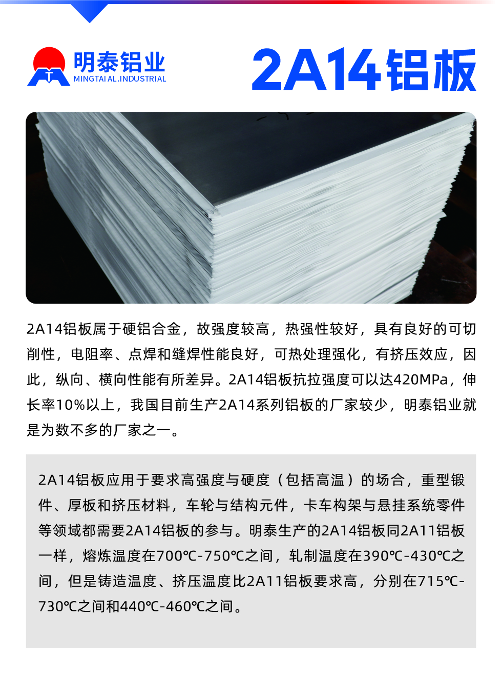 2A14鋁板屬于硬鋁合金，故強度較高，熱強性較好，具有良好的可切削性，電阻率、點焊和縫焊性能良好，可熱處理強化，有擠壓效應(yīng)，因此，縱向、橫向性能有所差異。2A14鋁板抗拉強度可以達(dá)420MPa，伸長率10%以上，我國目前生產(chǎn)2A14系列鋁板的廠家較少，明泰鋁業(yè)就是為數(shù)不多的廠家之一。2A14鋁板應(yīng)用于要求高強度與硬度（包括高溫）的場合，重型鍛件、厚板和擠壓材料，車輪與結(jié)構(gòu)元件，卡車構(gòu)架與懸掛系統(tǒng)零件等領(lǐng)域都需要2A14鋁板的參與。明泰生產(chǎn)的2A14鋁板同2A11鋁板一樣，熔煉溫度在700℃-750℃之間，軋制溫度在390℃-430℃之間，但是鑄造溫度、擠壓溫度比2A11鋁板要求高，分別在715℃-730℃之間和440℃-460℃之間。

