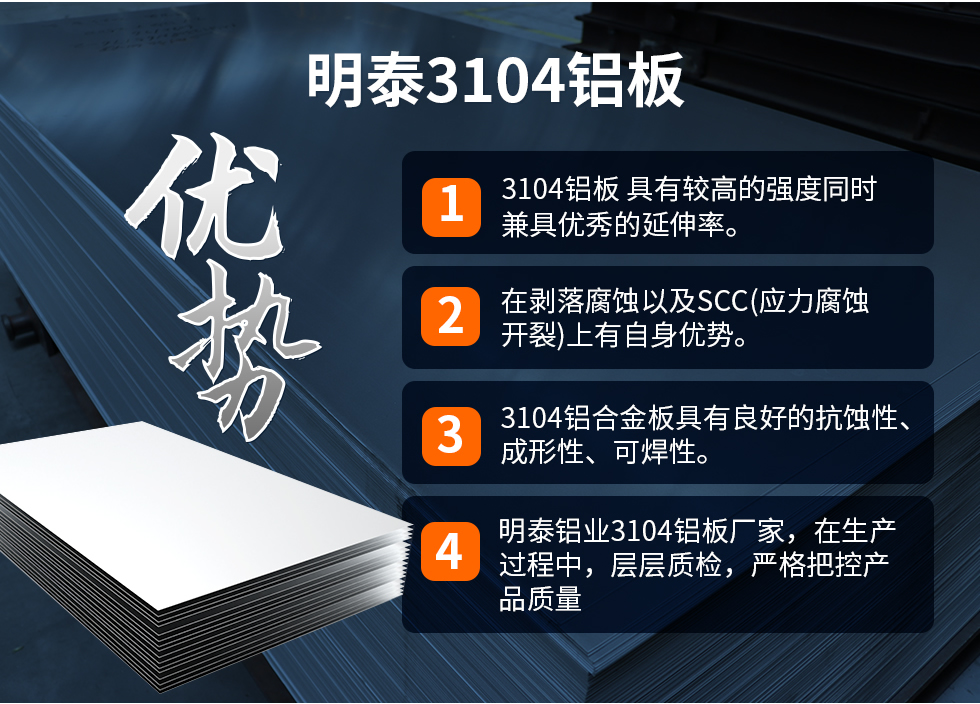 明泰3104鋁板優(yōu)勢
　　1、3104鋁板 具有較高的強(qiáng)度同時(shí)兼具優(yōu)秀的延伸率。
　　2、在剝落腐蝕以及SCC(應(yīng)力腐蝕開裂)上有自身優(yōu)勢。
　　3、3104鋁合金板具有良好的抗蝕性、成形性、可焊性。
　　4、明泰鋁業(yè)3104鋁板廠家，在生產(chǎn)過程中，層層質(zhì)檢，嚴(yán)格把控產(chǎn)品質(zhì)量。