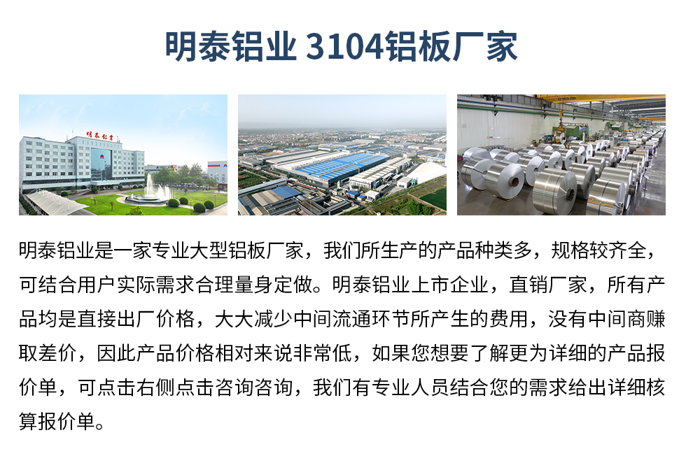 明泰鋁業(yè)3104鋁板廠家_明泰鋁業(yè)
　　明泰鋁業(yè)是一家專業(yè)大型鋁板廠家，我們所生產(chǎn)的產(chǎn)品種類多，規(guī)格較齊全，可結(jié)合用戶實(shí)際需求合理量身定做。明泰鋁業(yè)上市企業(yè)，直銷廠家，所有產(chǎn)品均是直接出廠價(jià)格，大大減少中間流通環(huán)節(jié)所產(chǎn)生的費(fèi)用，沒有中間商賺取差價(jià)，因此產(chǎn)品價(jià)格相對來說非常低，如果您想要了解更為詳細(xì)的產(chǎn)品報(bào)價(jià)單，可點(diǎn)擊右側(cè)點(diǎn)擊咨詢咨詢，我們有專業(yè)人員結(jié)合您的需求給出詳細(xì)核算報(bào)價(jià)單。