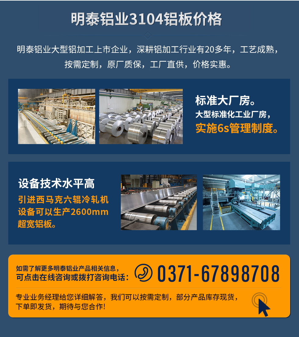 明泰鋁業(yè)3104鋁板價(jià)格
　　明泰鋁業(yè)大型鋁加工上市企業(yè)，深耕鋁加工行業(yè)有20多年，工藝成熟，按需定制，原廠質(zhì)保，工廠直供，價(jià)格實(shí)惠。
　　1、標(biāo)準(zhǔn)大廠房。大型標(biāo)準(zhǔn)化工業(yè)廠房，實(shí)施6s管理制度。
　　2、設(shè)備技術(shù)水平高。引進(jìn)西馬克六輥冷軋機(jī)設(shè)備可以生產(chǎn)2600mm超寬鋁板。
　　如需了解更多明泰鋁業(yè)產(chǎn)品先關(guān)信息，可點(diǎn)擊在線咨詢，或撥打咨詢電話：0371-67898708，專業(yè)業(yè)務(wù)經(jīng)理給您詳細(xì)解答，我們可以按需定制，部分產(chǎn)品庫存現(xiàn)貨，下單即發(fā)貨，期待與您合作!