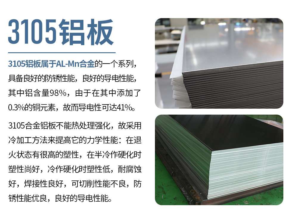 3105鋁板屬于AL-Mn合金的一個系列，具備良好的防銹性能，良好的導(dǎo)電性能，其中鋁含量98%，由于在其中添加了0.3%的銅元素，故而導(dǎo)電性可達(dá)41%。
3105合金鋁板不能熱處理強化，故采用冷加工方法來提高它的力學(xué)性能：在退火狀態(tài)有很高的塑性，在半冷作硬化時塑性尚好，冷作硬化時塑性低，耐腐蝕好，焊接性良好，可切削性能不良，防銹性能優(yōu)良，良好的導(dǎo)電性能。
