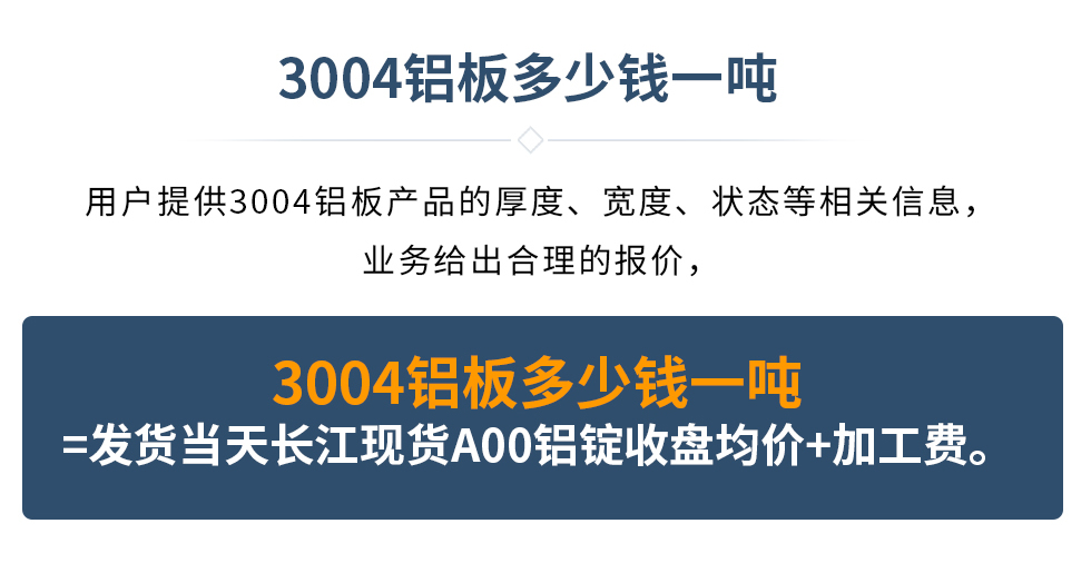 3004鋁板多少錢一噸
　　用戶提供3004鋁板產(chǎn)品的厚度、寬度、狀態(tài)等相關(guān)信息，業(yè)務(wù)給出合理的報(bào)價(jià)，
　　3004鋁板多少錢一噸=發(fā)貨當(dāng)天長江現(xiàn)貨A00鋁錠收盤均價(jià)+加工費(fèi)。
　  3004鋁板生產(chǎn)廠家_明泰鋁業(yè)
