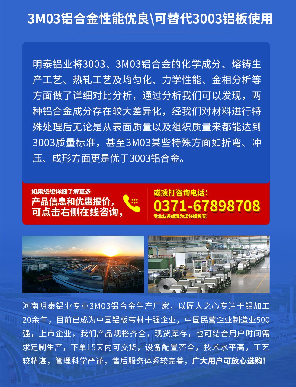 3M03鋁合金性能優(yōu)良|可替代3003鋁板使用
明泰鋁業(yè)將3003、3M03鋁合金的化學(xué)成分、熔鑄生產(chǎn)工藝、熱軋工藝及均勻化、力學(xué)性能、金相分析等方面做了詳細(xì)對比分析，通過分析我們可以發(fā)現(xiàn)，兩種鋁合金成分存在較大差異化，經(jīng)我們對材料進(jìn)行特殊處理后無論是從表面質(zhì)量以及組織質(zhì)量來都能達(dá)到3003質(zhì)量標(biāo)準(zhǔn)，甚至3M03某些特殊方面如折彎、沖壓、成形方面更是優(yōu)于3003鋁合金。河南明泰鋁業(yè)專業(yè)3M03鋁合金生產(chǎn)廠家，以匠人之心專注于鋁加工20余年，目前已成為中國鋁板帶材一強(qiáng)企業(yè)，中國民營企業(yè)制造業(yè)500強(qiáng)，上市企業(yè)，我們產(chǎn)品規(guī)格齊全，現(xiàn)貨庫存，也可結(jié)合用戶時間需求定制生產(chǎn)，下單15天內(nèi)可交貨，設(shè)備配置齊全，技術(shù)水平高，工藝較精湛，管理科學(xué)嚴(yán)謹(jǐn)，售后服務(wù)體系較完善，廣大用戶可放心選購!